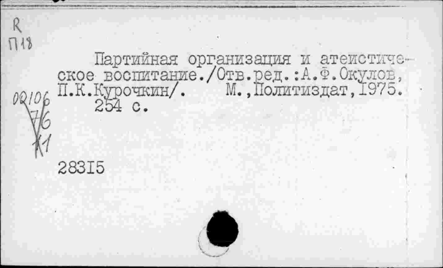 ﻿к ПП
Партийная организация и атеистическое воспитание./Отв.ред.:А.Ф.Окулов, П.К.К^очкин/. М..Политиздат,197о.
У
28315